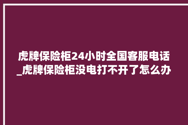 虎牌保险柜24小时全国客服电话_虎牌保险柜没电打不开了怎么办 。保险柜