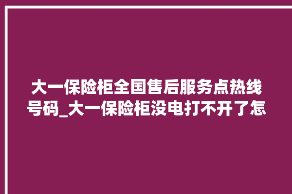 大一保险柜全国售后服务点热线号码_大一保险柜没电打不开了怎么办 。保险柜