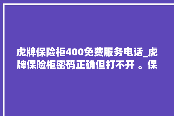 虎牌保险柜400免费服务电话_虎牌保险柜密码正确但打不开 。保险柜