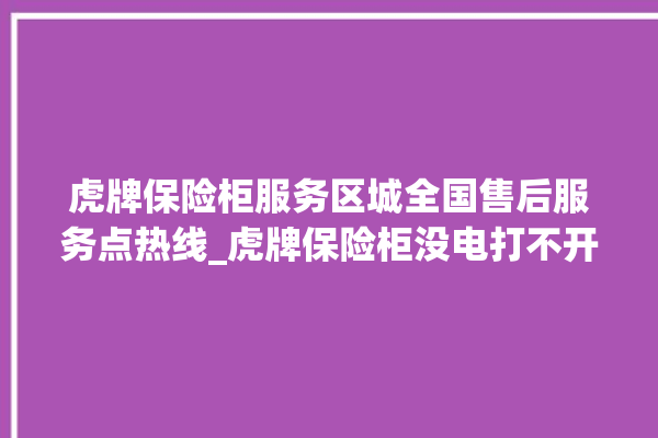 虎牌保险柜服务区城全国售后服务点热线_虎牌保险柜没电打不开了怎么办 。保险柜