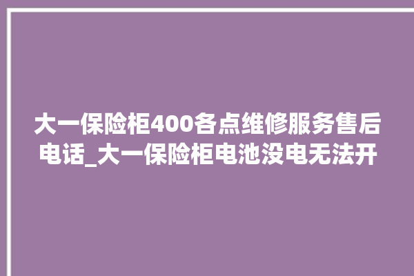 大一保险柜400各点维修服务售后电话_大一保险柜电池没电无法开门怎么办 。保险柜