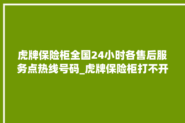 虎牌保险柜全国24小时各售后服务点热线号码_虎牌保险柜打不开了怎么办 。保险柜