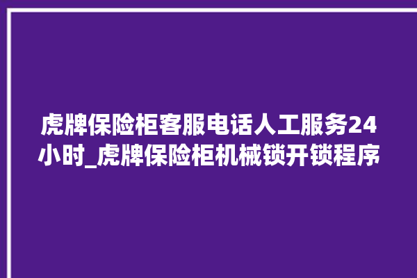 虎牌保险柜客服电话人工服务24小时_虎牌保险柜机械锁开锁程序 。保险柜