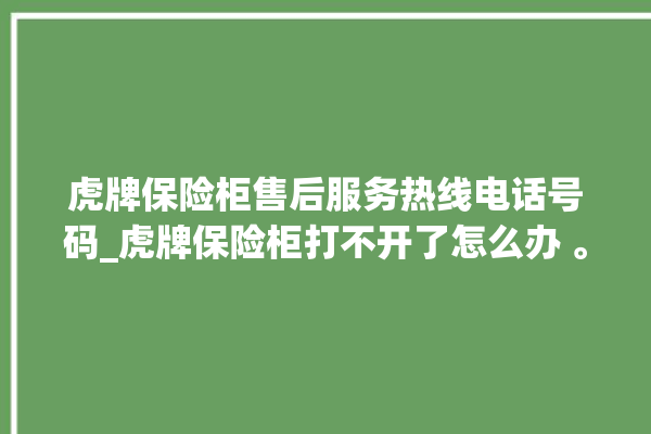 虎牌保险柜售后服务热线电话号码_虎牌保险柜打不开了怎么办 。保险柜