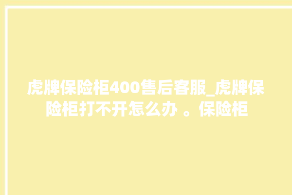 虎牌保险柜400售后客服_虎牌保险柜打不开怎么办 。保险柜