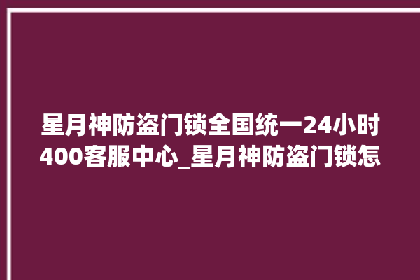 星月神防盗门锁全国统一24小时400客服中心_星月神防盗门锁怎样改密码 。星月