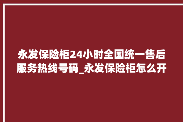 永发保险柜24小时全国统一售后服务热线号码_永发保险柜怎么开锁没电了 。永发