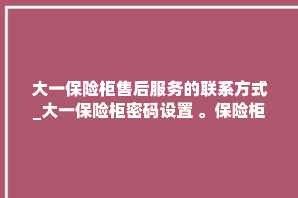 大一保险柜售后服务的联系方式_大一保险柜密码设置 。保险柜