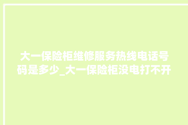 大一保险柜维修服务热线电话号码是多少_大一保险柜没电打不开了怎么办 。保险柜