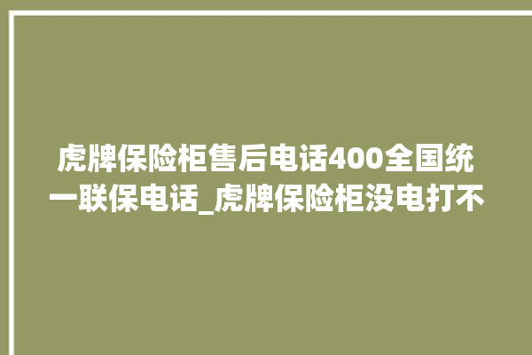 虎牌保险柜售后电话400全国统一联保电话_虎牌保险柜没电打不开了怎么办 。保险柜