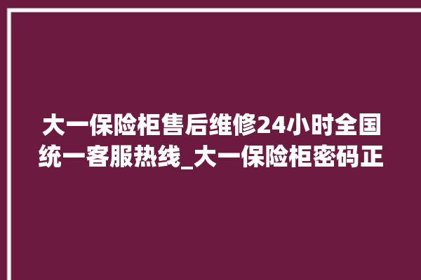 大一保险柜售后维修24小时全国统一客服热线_大一保险柜密码正确但打不开 。保险柜