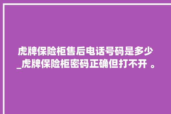 虎牌保险柜售后电话号码是多少_虎牌保险柜密码正确但打不开 。保险柜