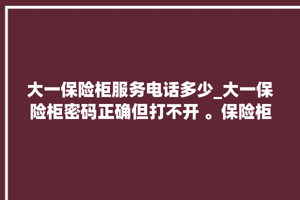 大一保险柜服务电话多少_大一保险柜密码正确但打不开 。保险柜