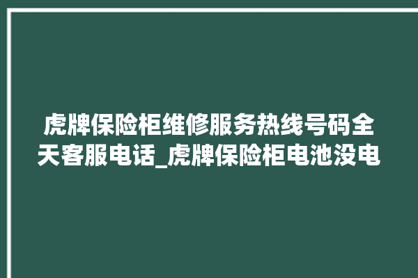 虎牌保险柜维修服务热线号码全天客服电话_虎牌保险柜电池没电无法开门怎么办 。保险柜