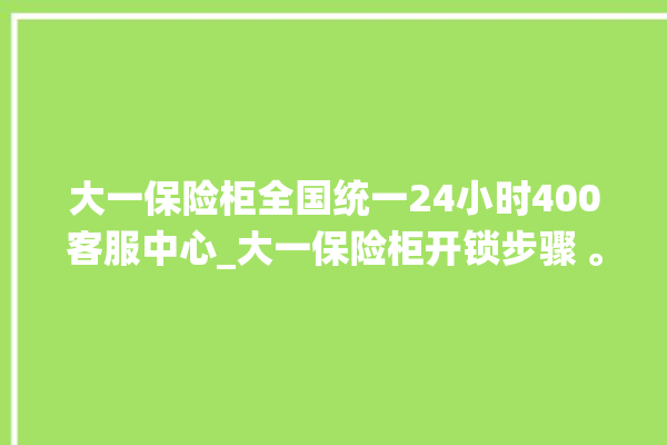 大一保险柜全国统一24小时400客服中心_大一保险柜开锁步骤 。保险柜