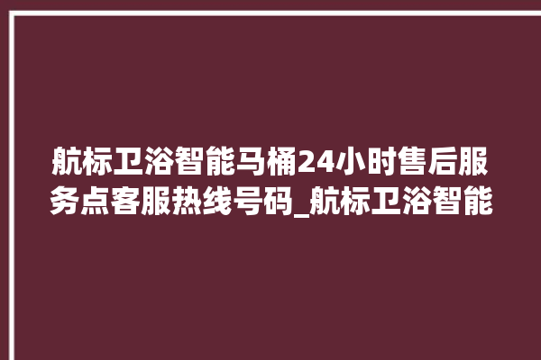 航标卫浴智能马桶24小时售后服务点客服热线号码_航标卫浴智能马桶常见故障 。航标