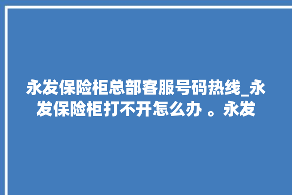 永发保险柜总部客服号码热线_永发保险柜打不开怎么办 。永发