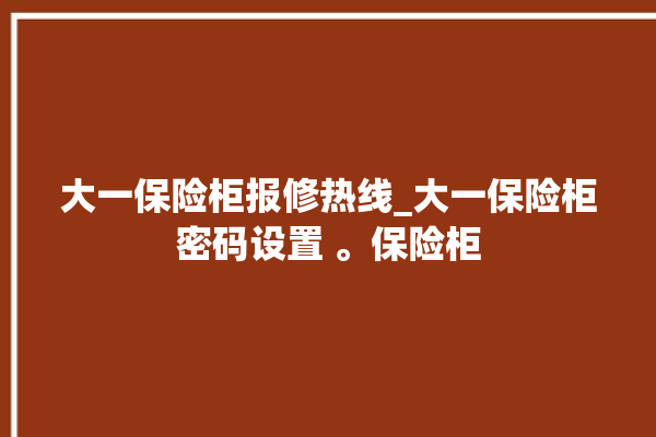 大一保险柜报修热线_大一保险柜密码设置 。保险柜