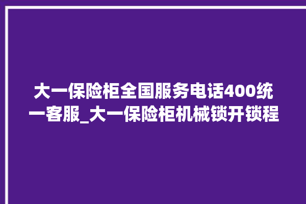 大一保险柜全国服务电话400统一客服_大一保险柜机械锁开锁程序 。保险柜