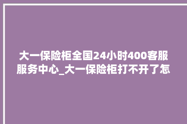 大一保险柜全国24小时400客服服务中心_大一保险柜打不开了怎么办 。保险柜