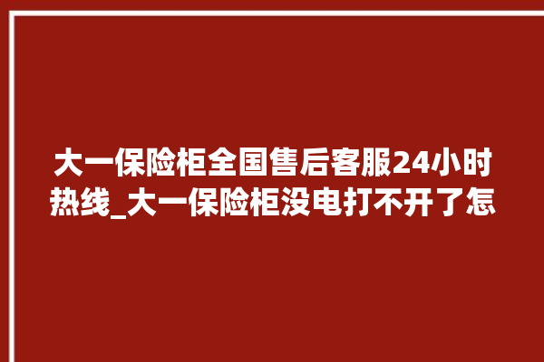 大一保险柜全国售后客服24小时热线_大一保险柜没电打不开了怎么办 。保险柜