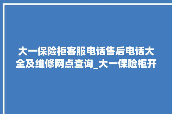 大一保险柜客服电话售后电话大全及维修网点查询_大一保险柜开锁步骤 。保险柜