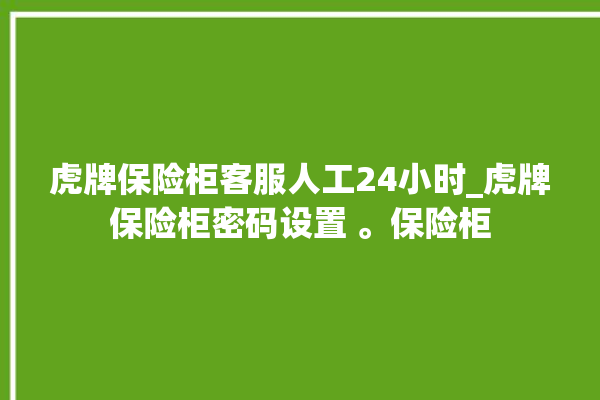 虎牌保险柜客服人工24小时_虎牌保险柜密码设置 。保险柜