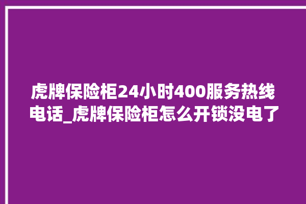 虎牌保险柜24小时400服务热线电话_虎牌保险柜怎么开锁没电了 。保险柜