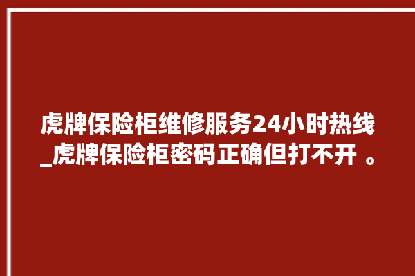 虎牌保险柜维修服务24小时热线_虎牌保险柜密码正确但打不开 。保险柜