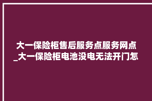 大一保险柜售后服务点服务网点_大一保险柜电池没电无法开门怎么办 。保险柜