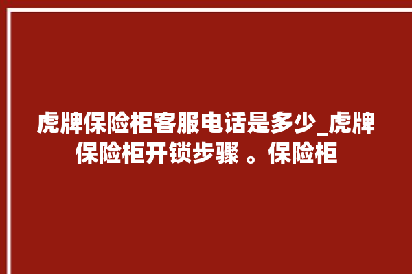 虎牌保险柜客服电话是多少_虎牌保险柜开锁步骤 。保险柜