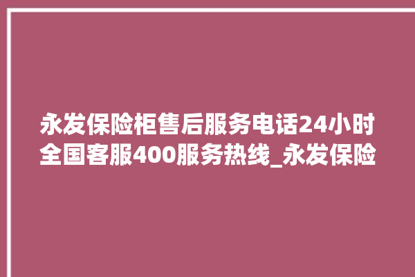 永发保险柜售后服务电话24小时全国客服400服务热线_永发保险柜打不开怎么办 。永发