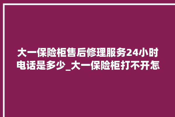 大一保险柜售后修理服务24小时电话是多少_大一保险柜打不开怎么办 。保险柜