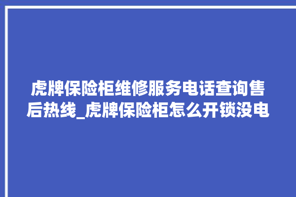 虎牌保险柜维修服务电话查询售后热线_虎牌保险柜怎么开锁没电了 。保险柜