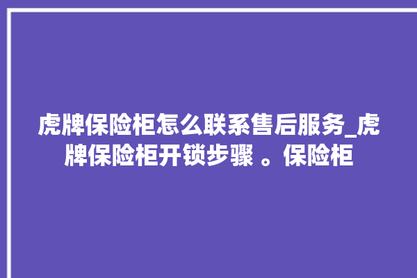 虎牌保险柜怎么联系售后服务_虎牌保险柜开锁步骤 。保险柜