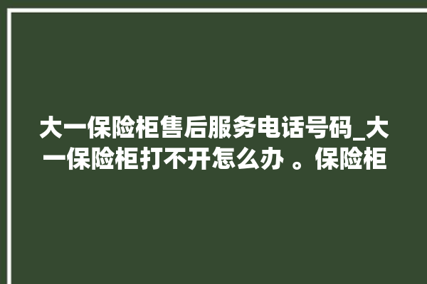 大一保险柜售后服务电话号码_大一保险柜打不开怎么办 。保险柜