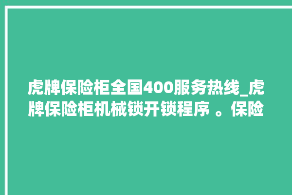 虎牌保险柜全国400服务热线_虎牌保险柜机械锁开锁程序 。保险柜