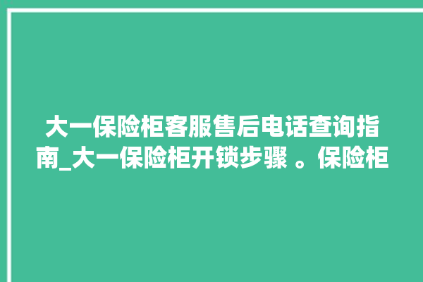 大一保险柜客服售后电话查询指南_大一保险柜开锁步骤 。保险柜