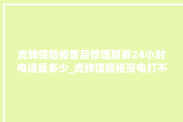 虎牌保险柜售后修理服务24小时电话是多少_虎牌保险柜没电打不开了怎么办 。保险柜