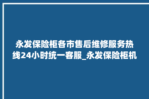 永发保险柜各市售后维修服务热线24小时统一客服_永发保险柜机械锁开锁程序 。永发