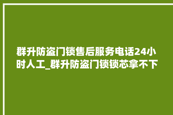 群升防盗门锁售后服务电话24小时人工_群升防盗门锁锁芯拿不下来 。门锁