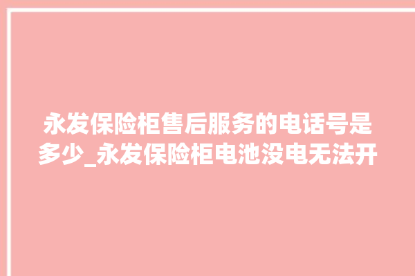 永发保险柜售后服务的电话号是多少_永发保险柜电池没电无法开门怎么办 。永发