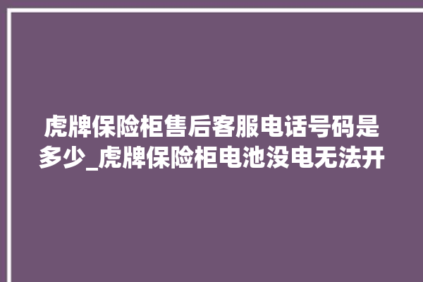 虎牌保险柜售后客服电话号码是多少_虎牌保险柜电池没电无法开门怎么办 。保险柜