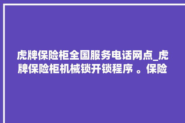 虎牌保险柜全国服务电话网点_虎牌保险柜机械锁开锁程序 。保险柜