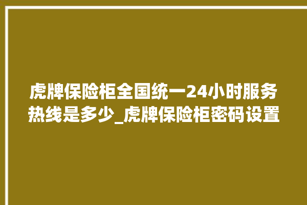 虎牌保险柜全国统一24小时服务热线是多少_虎牌保险柜密码设置 。保险柜