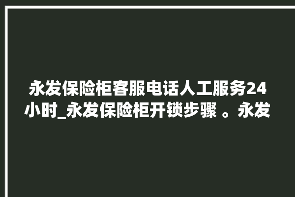 永发保险柜客服电话人工服务24小时_永发保险柜开锁步骤 。永发