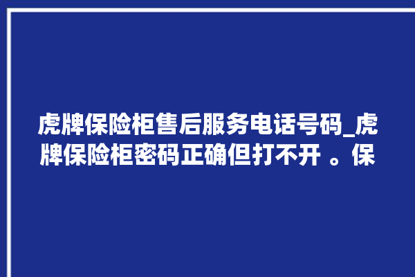 虎牌保险柜售后服务电话号码_虎牌保险柜密码正确但打不开 。保险柜