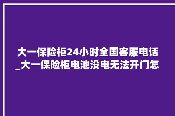 大一保险柜24小时全国客服电话_大一保险柜电池没电无法开门怎么办 。保险柜