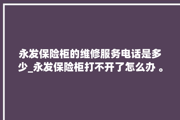 永发保险柜的维修服务电话是多少_永发保险柜打不开了怎么办 。永发