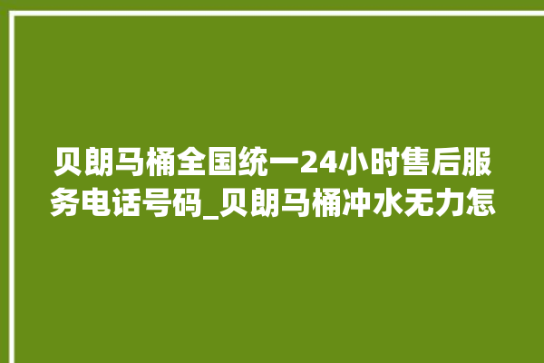 贝朗马桶全国统一24小时售后服务电话号码_贝朗马桶冲水无力怎么处理 。马桶